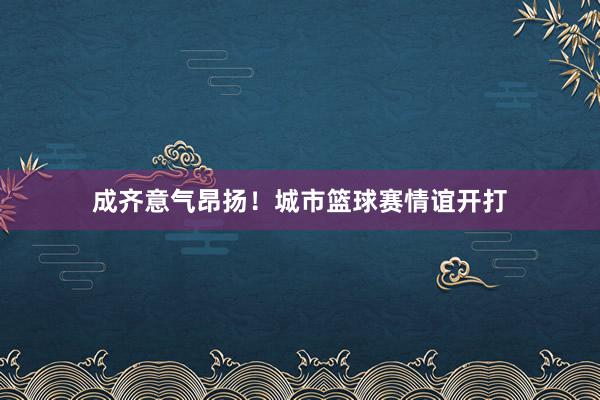 成齐意气昂扬！城市篮球赛情谊开打